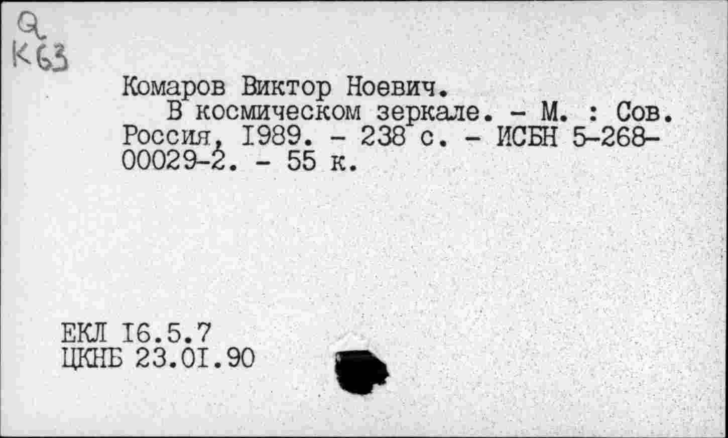 ﻿Комаров Виктор Ноевич.
В космическом зеркале. - М. : Сов. Россия. 1989. - 238 с. - ИСБН 5-26В-00029-2. - 55 к.
ЕКЛ 16.5.7
ЦКНБ 23.01.90